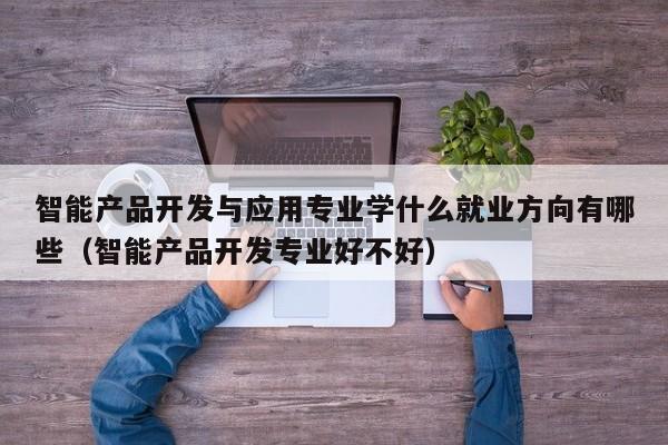 智能产品开发与应用专业学什么就业方向有哪些（智能产品开发专业好不好）-第1张图片