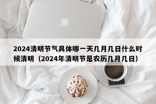 2024清明节气具体哪一天几月几日什么时候清明（2024年清明节是农历几月几日）-第1张图片