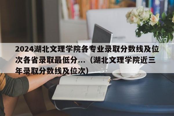 2024湖北文理学院各专业录取分数线及位次各省录取最低分...（湖北文理学院近三年录取分数线及位次）-第1张图片