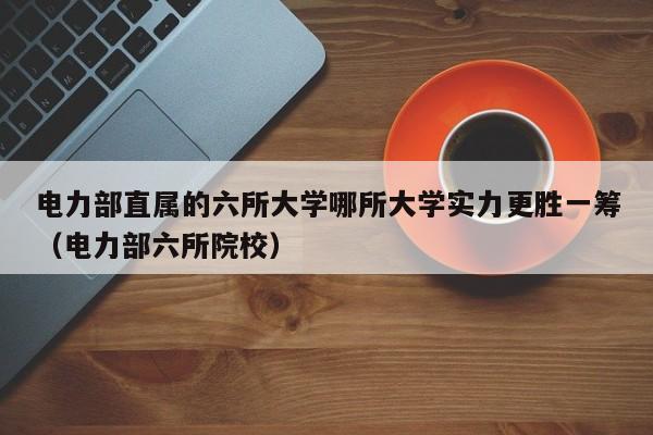 电力部直属的六所大学哪所大学实力更胜一筹（电力部六所院校）-第1张图片