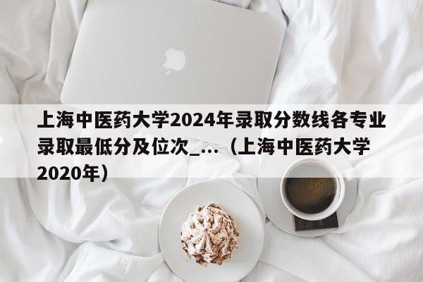 上海中医药大学2024年录取分数线各专业录取最低分及位次_...（上海中医药大学2020年）-第1张图片