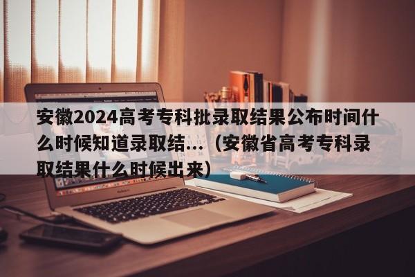 安徽2024高考专科批录取结果公布时间什么时候知道录取结...（安徽省高考专科录取结果什么时候出来）-第1张图片