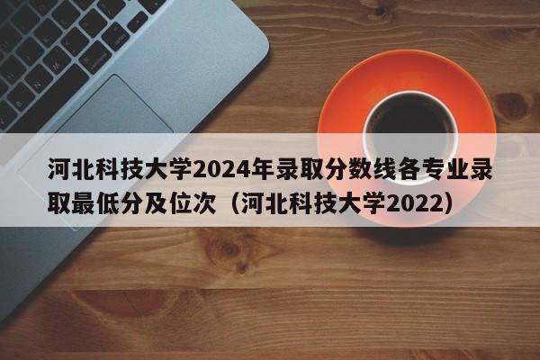 河北科技大学2024年录取分数线各专业录取最低分及位次（河北科技大学2022）-第1张图片