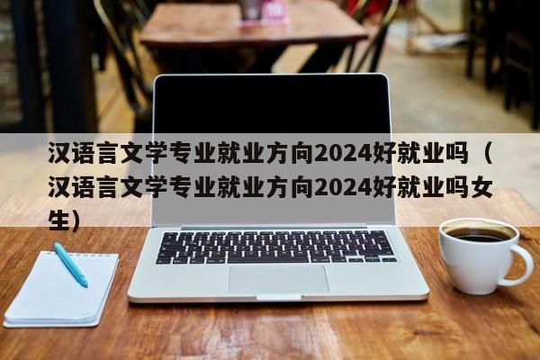 汉语言文学专业就业方向2024好就业吗（汉语言文学专业就业方向2024好就业吗女生）-第1张图片