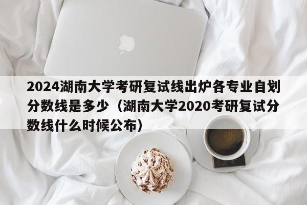 2024湖南大学考研复试线出炉各专业自划分数线是多少（湖南大学2020考研复试分数线什么时候公布）-第1张图片