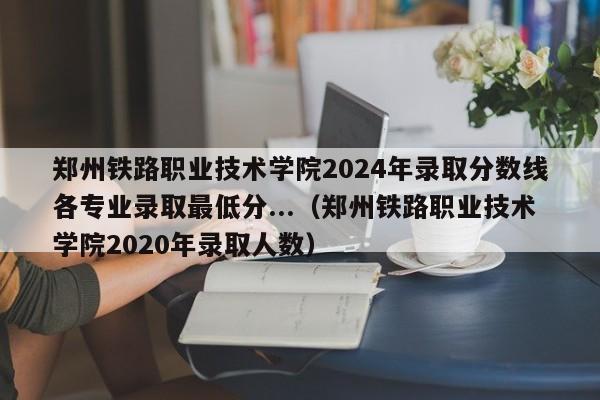 郑州铁路职业技术学院2024年录取分数线各专业录取最低分...（郑州铁路职业技术学院2020年录取人数）-第1张图片