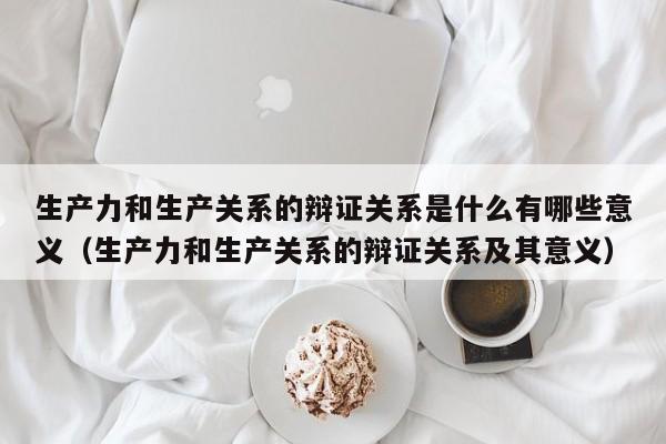 生产力和生产关系的辩证关系是什么有哪些意义（生产力和生产关系的辩证关系及其意义）-第1张图片