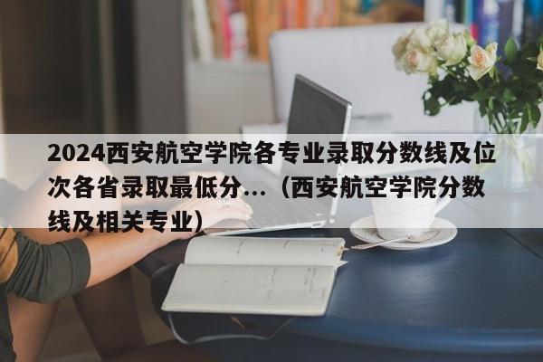 2024西安航空学院各专业录取分数线及位次各省录取最低分...（西安航空学院分数线及相关专业）-第1张图片