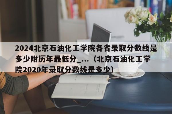 2024北京石油化工学院各省录取分数线是多少附历年最低分_...（北京石油化工学院2020年录取分数线是多少）-第1张图片