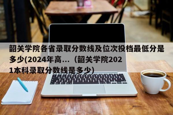 韶关学院各省录取分数线及位次投档最低分是多少(2024年高...（韶关学院2021本科录取分数线是多少）-第1张图片