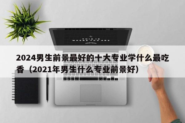 2024男生前景最好的十大专业学什么最吃香（2021年男生什么专业前景好）-第1张图片