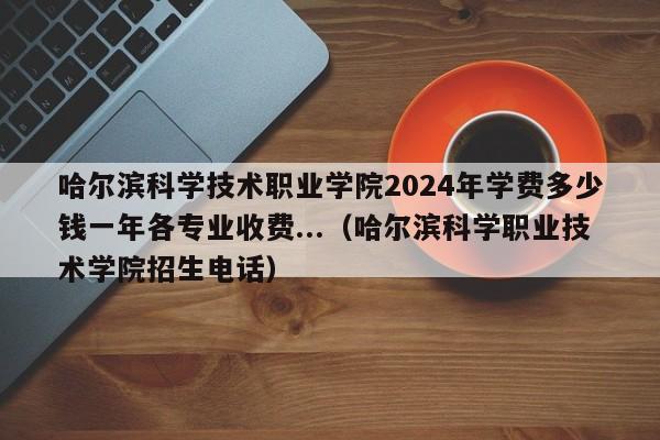 哈尔滨科学技术职业学院2024年学费多少钱一年各专业收费...（哈尔滨科学职业技术学院招生电话）-第1张图片