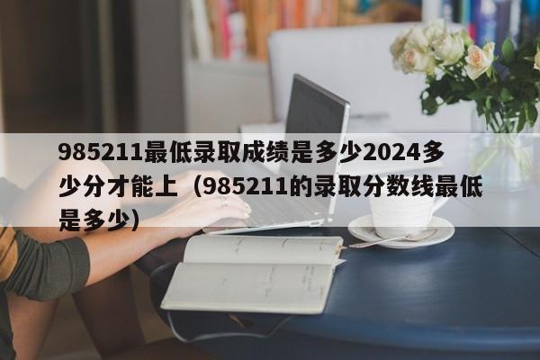 985211最低录取成绩是多少2024多少分才能上（985211的录取分数线最低是多少）-第1张图片