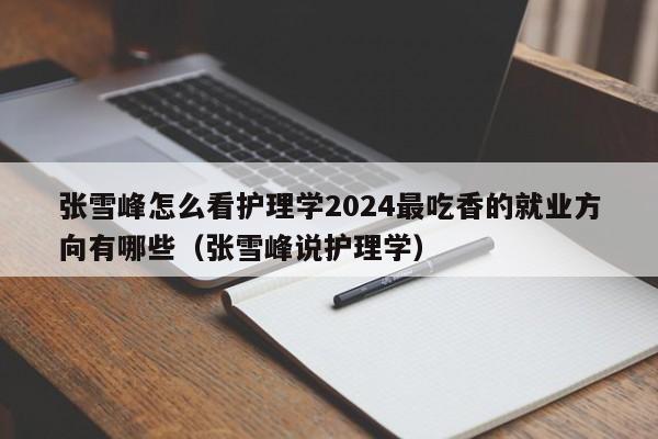 张雪峰怎么看护理学2024最吃香的就业方向有哪些（张雪峰说护理学）-第1张图片