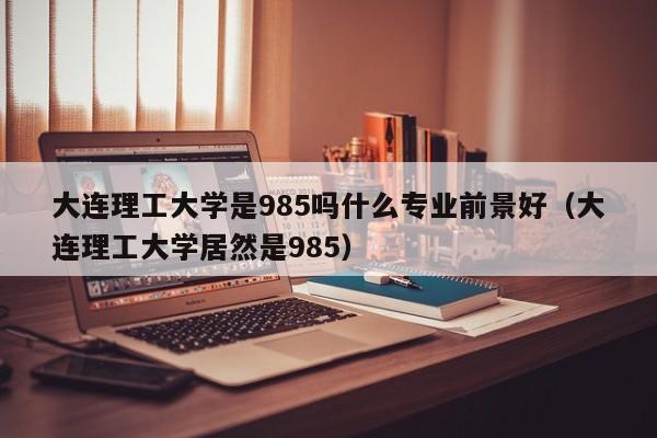 大连理工大学是985吗什么专业前景好（大连理工大学居然是985）-第1张图片