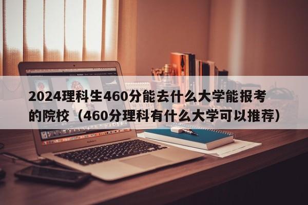 2024理科生460分能去什么大学能报考的院校（460分理科有什么大学可以推荐）-第1张图片