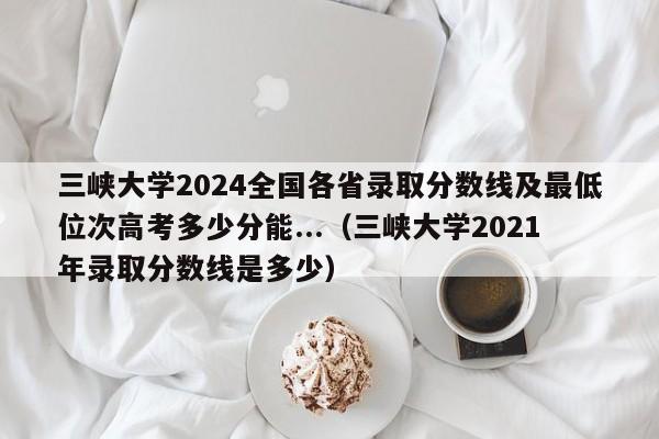 三峡大学2024全国各省录取分数线及最低位次高考多少分能...（三峡大学2021年录取分数线是多少）-第1张图片