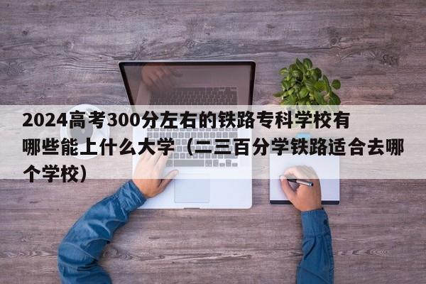 2024高考300分左右的铁路专科学校有哪些能上什么大学（二三百分学铁路适合去哪个学校）-第1张图片