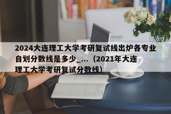 2024大连理工大学考研复试线出炉各专业自划分数线是多少_...（2021年大连理工大学考研复试分数线）-第1张图片