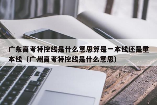 广东高考特控线是什么意思算是一本线还是重本线（广州高考特控线是什么意思）-第1张图片