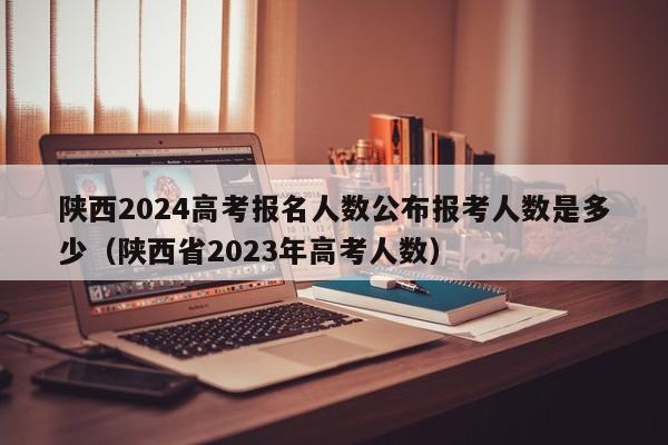 陕西2024高考报名人数公布报考人数是多少（陕西省2023年高考人数）-第1张图片