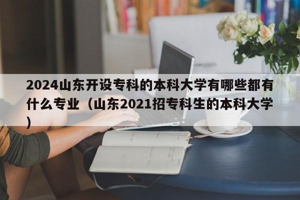 2024山东开设专科的本科大学有哪些都有什么专业（山东2021招专科生的本科大学）-第1张图片