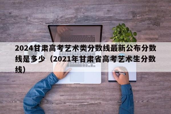 2024甘肃高考艺术类分数线最新公布分数线是多少（2021年甘肃省高考艺术生分数线）-第1张图片