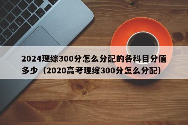 2024理综300分怎么分配的各科目分值多少（2020高考理综300分怎么分配）-第1张图片