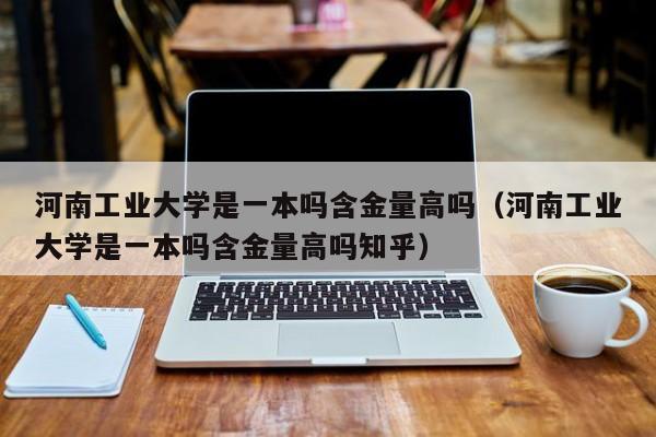 河南工业大学是一本吗含金量高吗（河南工业大学是一本吗含金量高吗知乎）-第1张图片