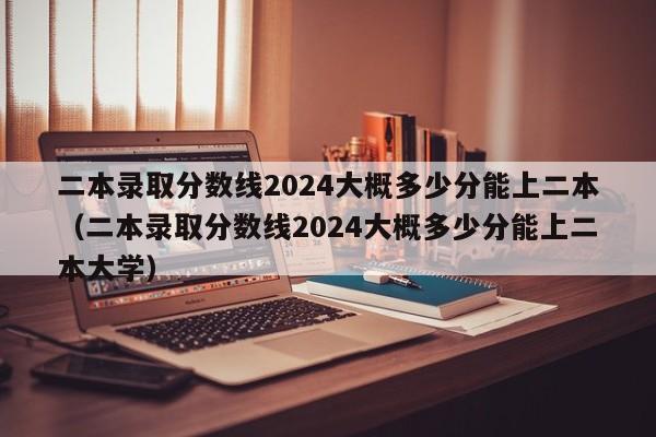 二本录取分数线2024大概多少分能上二本（二本录取分数线2024大概多少分能上二本大学）-第1张图片