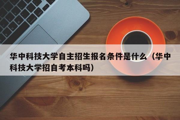 华中科技大学自主招生报名条件是什么（华中科技大学招自考本科吗）-第1张图片