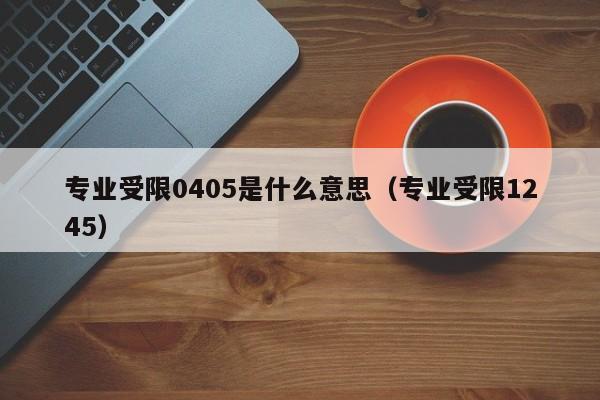 专业受限0405是什么意思（专业受限1245）-第1张图片