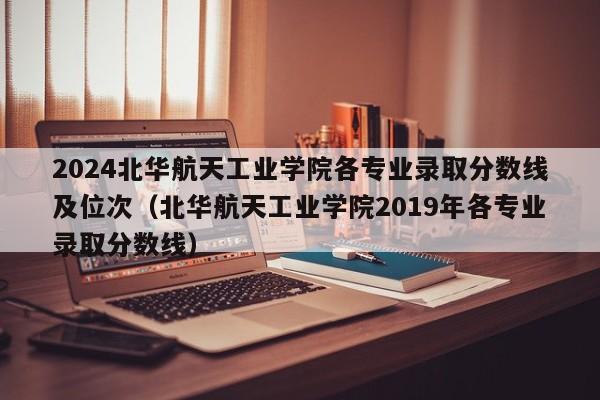 2024北华航天工业学院各专业录取分数线及位次（北华航天工业学院2019年各专业录取分数线）-第1张图片