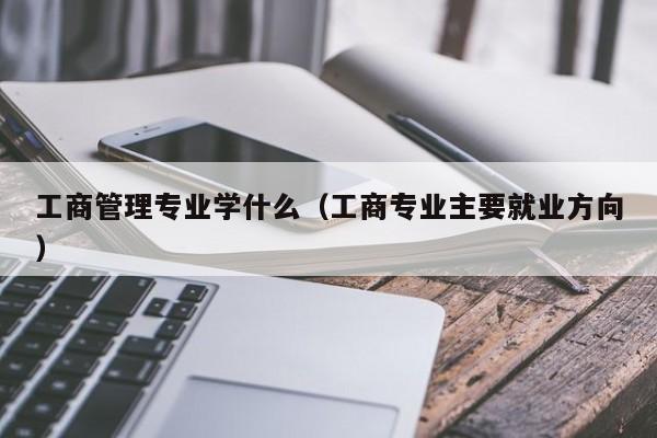 工商管理专业学什么（工商专业主要就业方向）-第1张图片