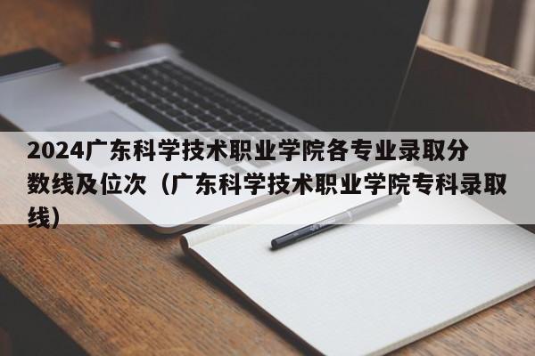 2024广东科学技术职业学院各专业录取分数线及位次（广东科学技术职业学院专科录取线）-第1张图片