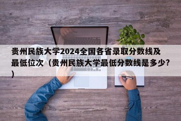 贵州民族大学2024全国各省录取分数线及最低位次（贵州民族大学最低分数线是多少?）-第1张图片