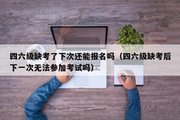 四六级缺考了下次还能报名吗（四六级缺考后下一次无法参加考试吗）-第1张图片