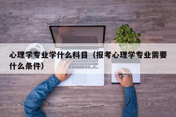 心理学专业学什么科目（报考心理学专业需要什么条件）-第1张图片