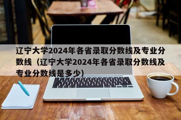 辽宁大学2024年各省录取分数线及专业分数线（辽宁大学2024年各省录取分数线及专业分数线是多少）-第1张图片