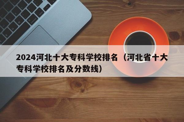 2024河北十大专科学校排名（河北省十大专科学校排名及分数线）-第1张图片