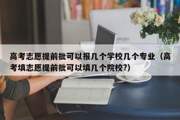 高考志愿提前批可以报几个学校几个专业（高考填志愿提前批可以填几个院校?）-第1张图片