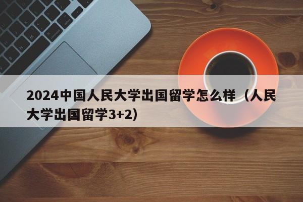 2024中国人民大学出国留学怎么样（人民大学出国留学3+2）-第1张图片