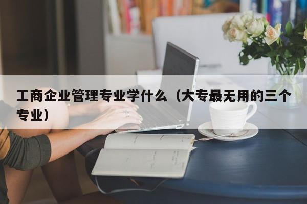 工商企业管理专业学什么（大专最无用的三个专业）-第1张图片