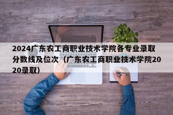 2024广东农工商职业技术学院各专业录取分数线及位次（广东农工商职业技术学院2020录取）-第1张图片