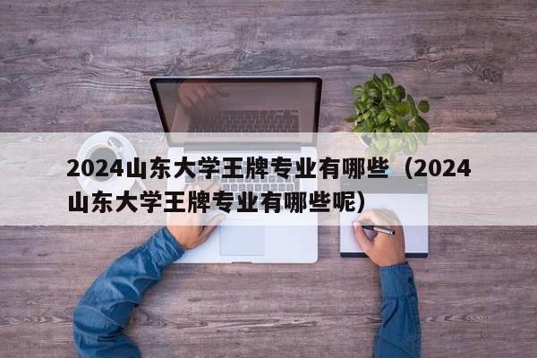 2024山东大学王牌专业有哪些（2024山东大学王牌专业有哪些呢）-第1张图片