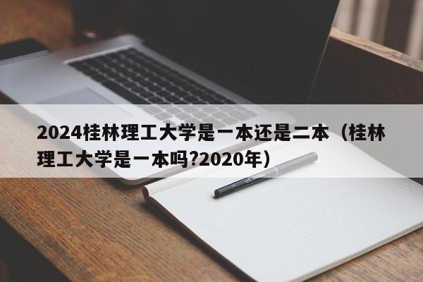 2024桂林理工大学是一本还是二本（桂林理工大学是一本吗?2020年）-第1张图片