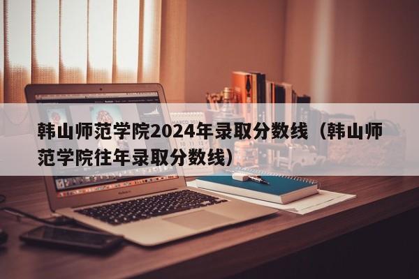 韩山师范学院2024年录取分数线（韩山师范学院往年录取分数线）-第1张图片