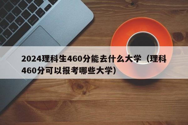 2024理科生460分能去什么大学（理科460分可以报考哪些大学）-第1张图片