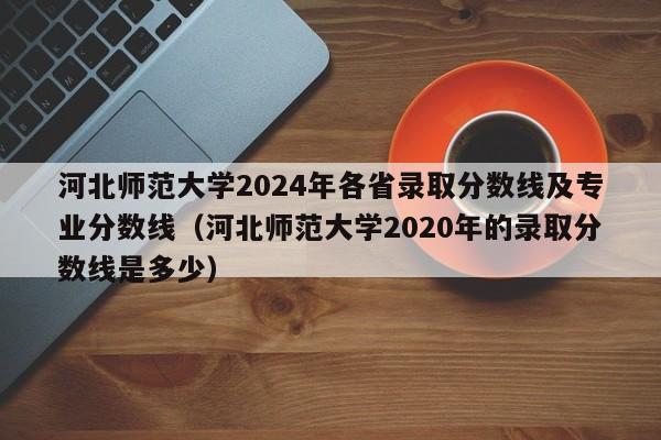 河北师范大学2024年各省录取分数线及专业分数线（河北师范大学2020年的录取分数线是多少）-第1张图片