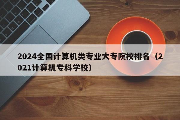 2024全国计算机类专业大专院校排名（2021计算机专科学校）-第1张图片